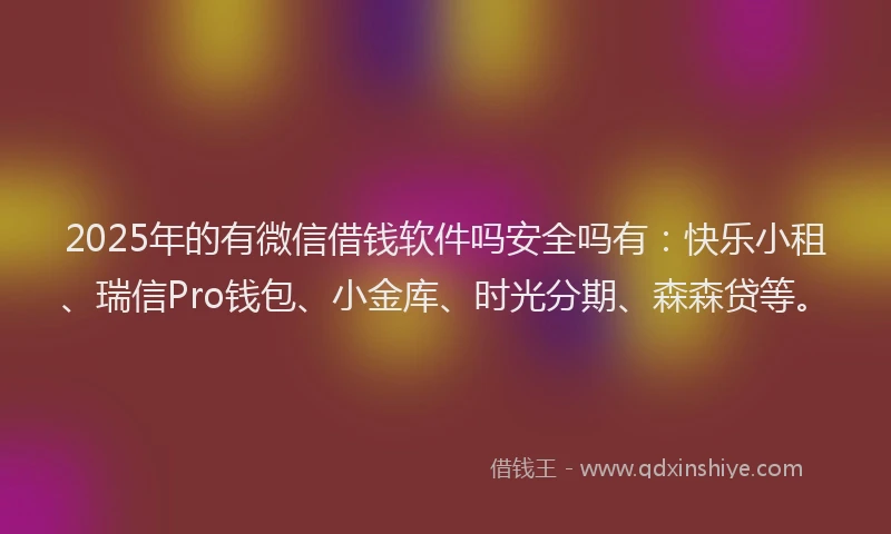 2025年的有微信借钱软件吗安全吗有：快乐小租、瑞信Pro钱包、小金库、时光分期、森森贷等。