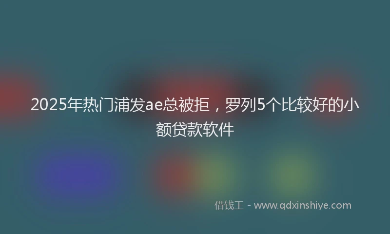 2025年热门浦发ae总被拒，罗列5个比较好的小额贷款软件