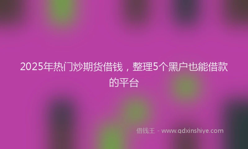2025年热门炒期货借钱，整理5个黑户也能借款的平台