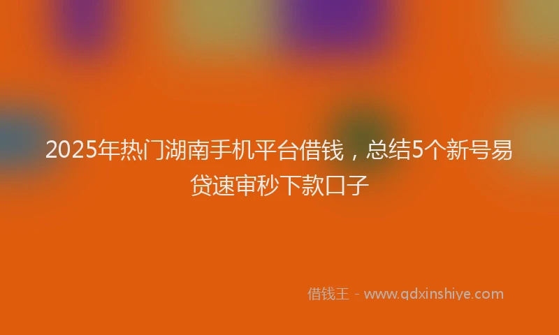 2025年热门湖南手机平台借钱，总结5个新号易贷速审秒下款口子
