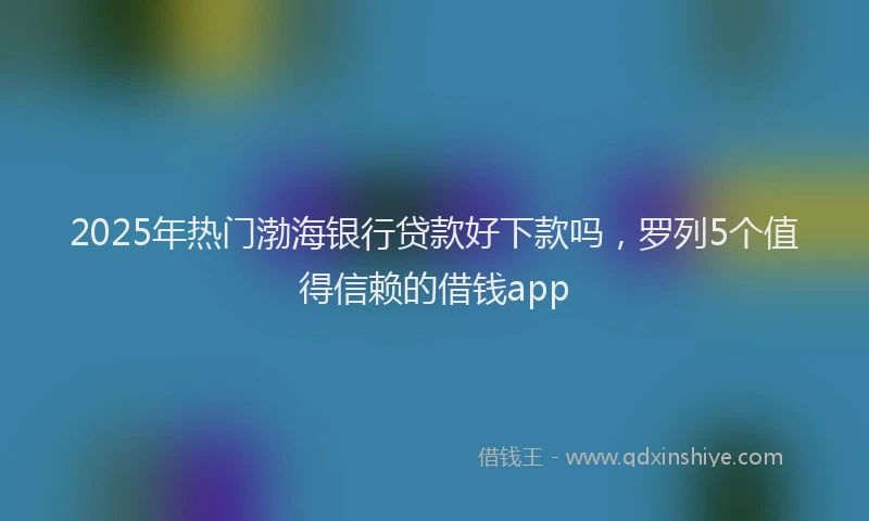 2025年热门渤海银行贷款好下款吗，罗列5个值得信赖的借钱app