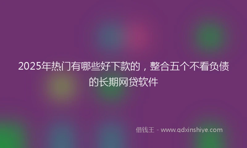 2025年热门有哪些好下款的，整合五个不看负债的长期网贷软件