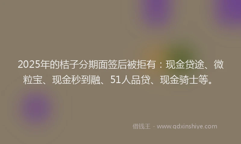 2025年的桔子分期面签后被拒有：现金贷途、微粒宝、现金秒到融、51人品贷、现金骑士等。