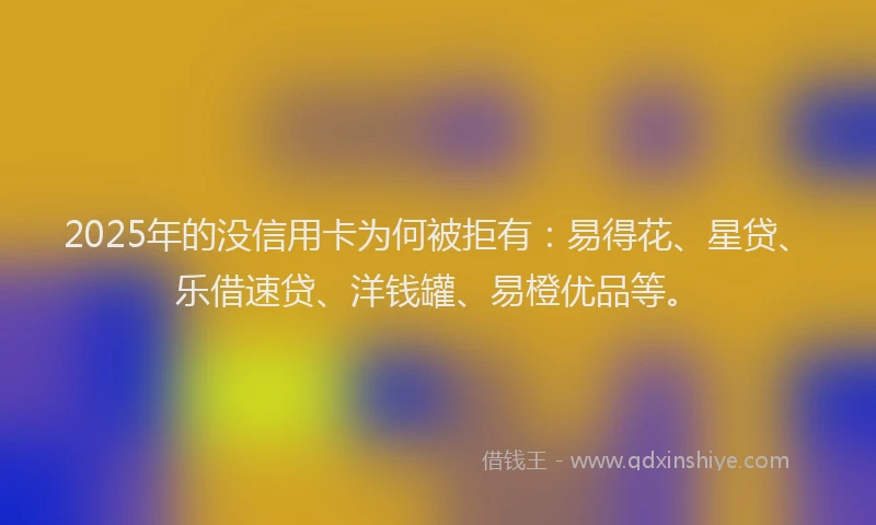 2025年的没信用卡为何被拒有：易得花、星贷、乐借速贷、洋钱罐、易橙优品等。