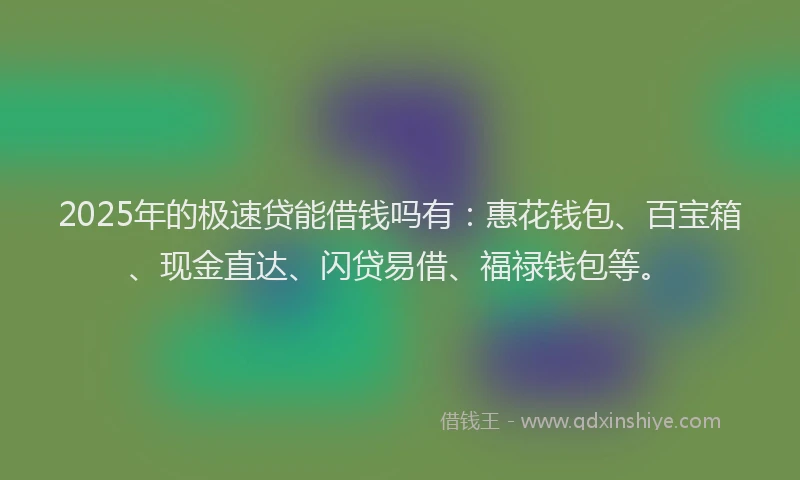 2025年的极速贷能借钱吗有：惠花钱包、百宝箱、现金直达、闪贷易借、福禄钱包等。