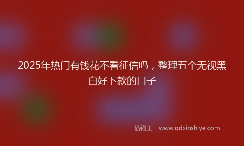 2025年热门有钱花不看征信吗,整理五个无视黑白好下款的口子