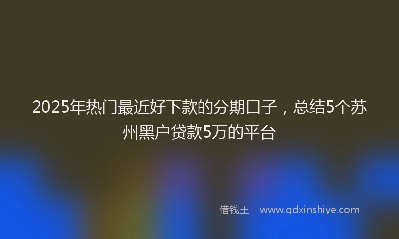 2025年热门最近好下款的分期口子，总结5个苏州黑户贷款5万的平台