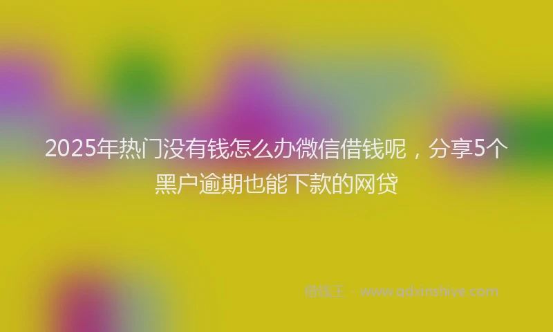 2025年热门没有钱怎么办微信借钱呢，分享5个黑户逾期也能下款的网贷