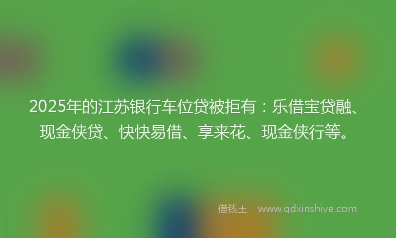 2025年的江苏银行车位贷被拒有:乐借宝贷融、现金侠贷、快快易借、享来花、现金侠行等。