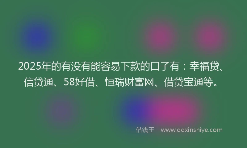 2025年的有没有能容易下款的口子有：幸福贷、信贷通、58好借、恒瑞财富网、借贷宝通等。