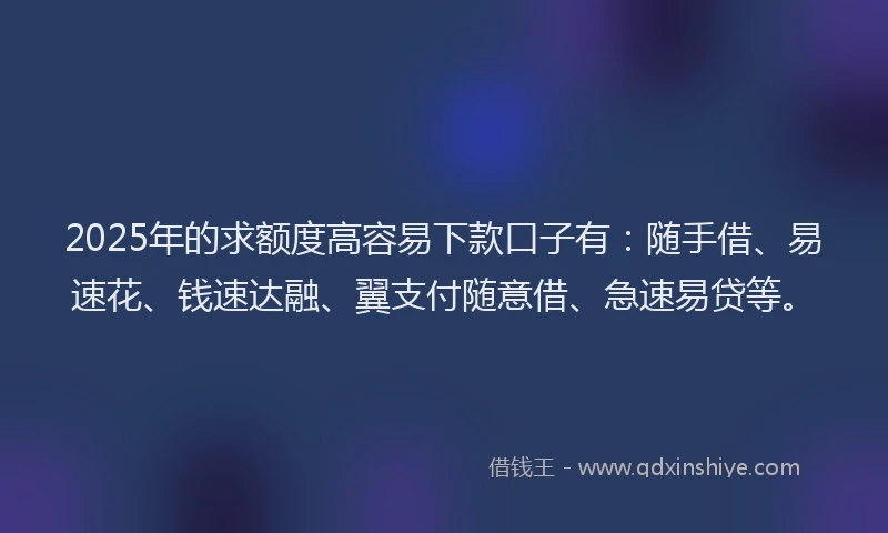 2025年的求额度高容易下款口子有：随手借、易速花、钱速达融、翼支付随意借、急速易贷等。