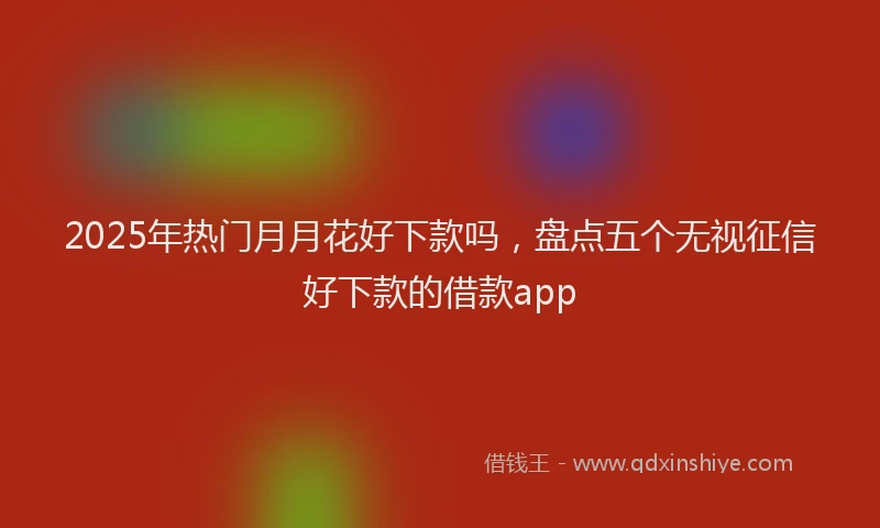2025年热门月月花好下款吗，盘点五个无视征信好下款的借款app