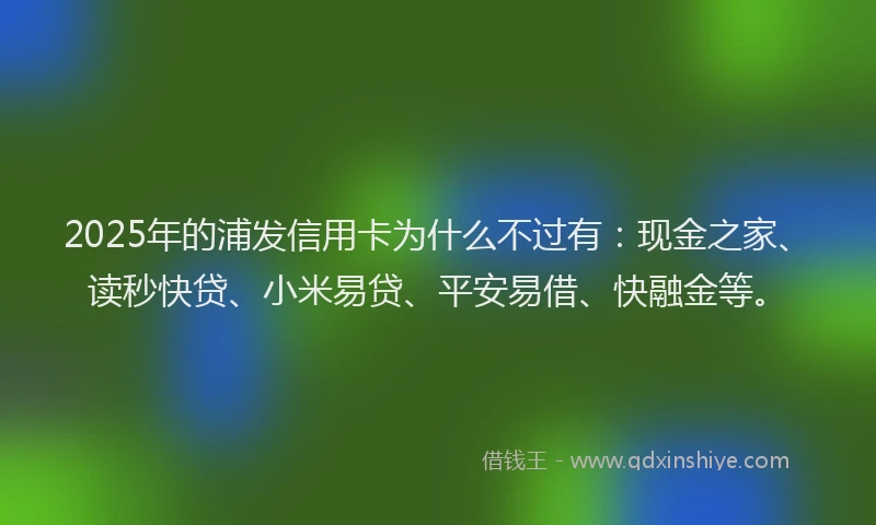 2025年的浦发信用卡为什么不过有：现金之家、读秒快贷、小米易贷、平安易借、快融金等。