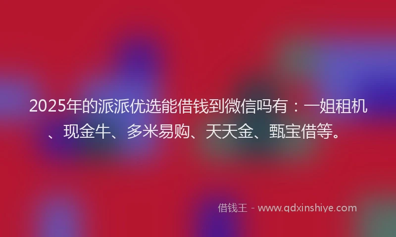2025年的派派优选能借钱到微信吗有：一姐租机、现金牛、多米易购、天天金、甄宝借等。