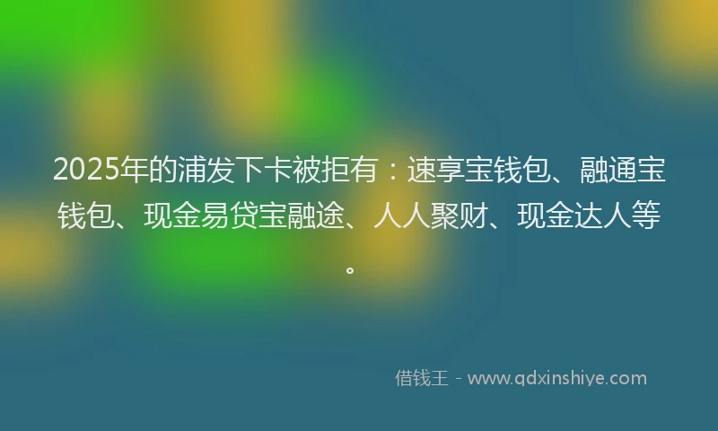 2025年的浦发下卡被拒有：速享宝钱包、融通宝钱包、现金易贷宝融途、人人聚财、现金达人等。