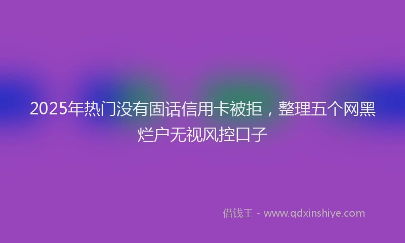2025年热门没有固话信用卡被拒，整理五个网黑烂户无视风控口子