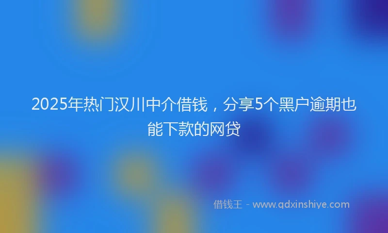 2025年热门汉川中介借钱，分享5个黑户逾期也能下款的网贷