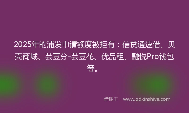 2025年的浦发申请额度被拒有：信贷通速借、贝壳商城、芸豆分-芸豆花、优品租、融悦Pro钱包等。