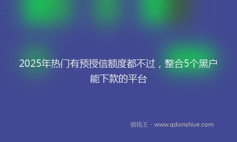 2025年热门有预授信额度都不过,整合5个黑户能下款的平台