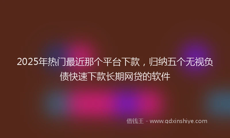 2025年热门最近那个平台下款，归纳五个无视负债快速下款长期网贷的软件