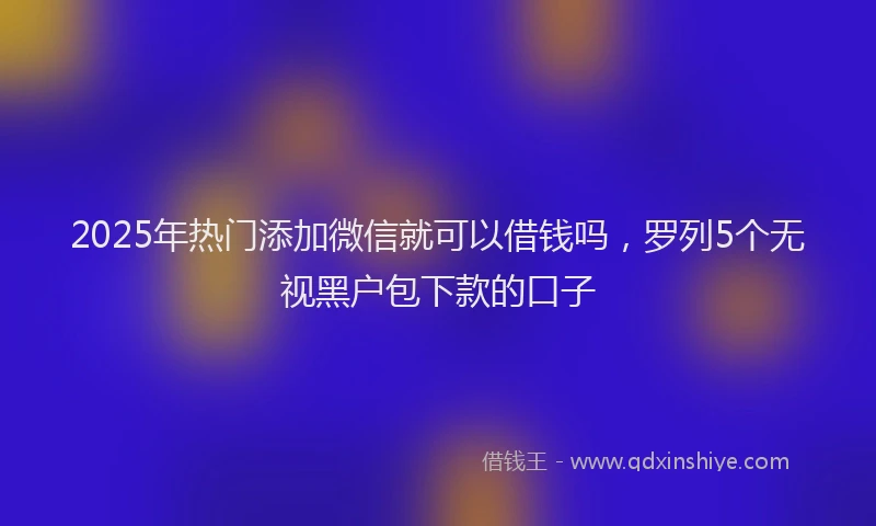 2025年热门添加微信就可以借钱吗，罗列5个无视黑户包下款的口子