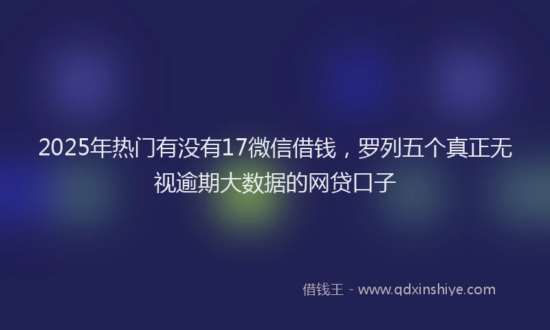 2025年热门有没有17微信借钱，罗列五个真正无视逾期大数据的网贷口子