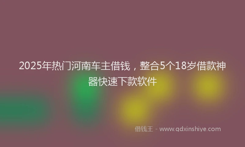 2025年热门河南车主借钱，整合5个18岁借款神器快速下款软件