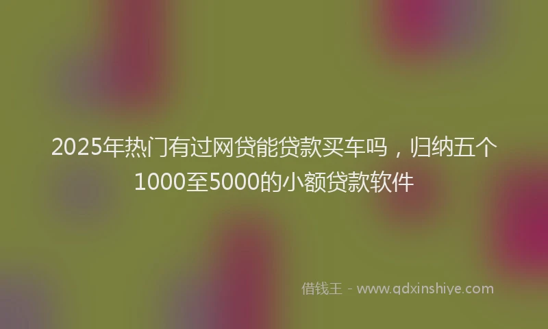 2025年热门有过网贷能贷款买车吗，归纳五个1000至5000的小额贷款软件