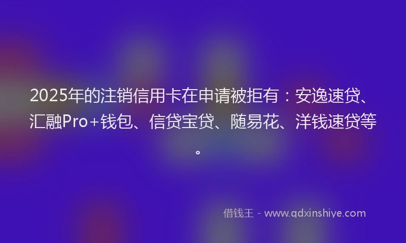 2025年的注销信用卡在申请被拒有:安逸速贷、汇融Pro+钱包、信贷宝贷、随易花、洋钱速贷等。