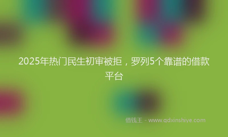 2025年热门民生初审被拒，罗列5个靠谱的借款平台