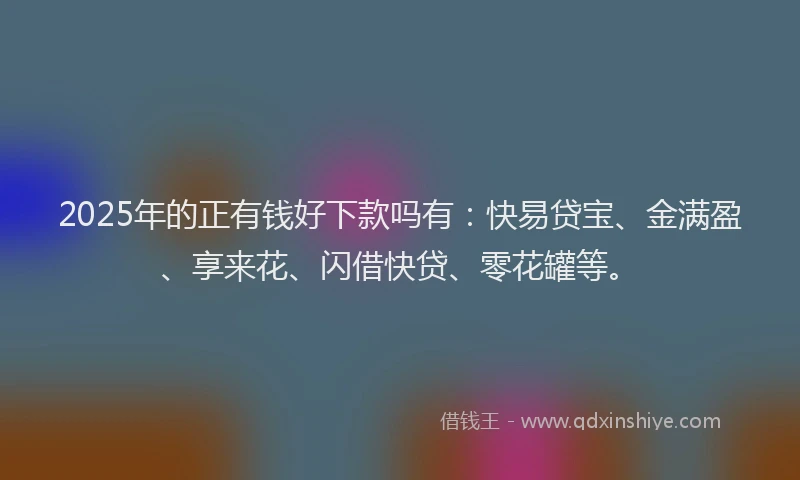 2025年的正有钱好下款吗有：快易贷宝、金满盈、享来花、闪借快贷、零花罐等。