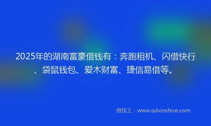 2025年的湖南富豪借钱有：奔跑租机、闪借快行、袋鼠钱包、爱木财富、捷信易借等。