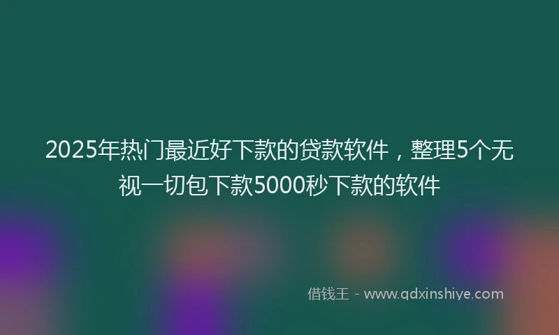 2025年热门最近好下款的贷款软件，整理5个无视一切包下款5000秒下款的软件