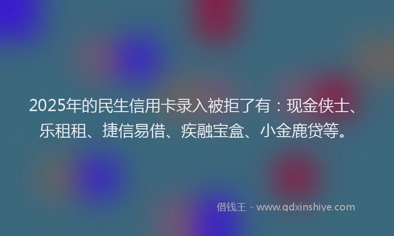 2025年的民生信用卡录入被拒了有：现金侠士、乐租租、捷信易借、疾融宝盒、小金鹿贷等。