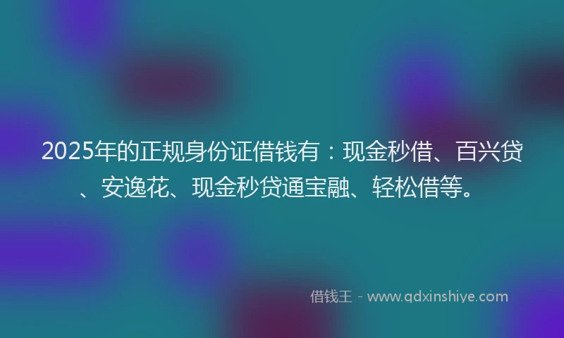 2025年的正规身份证借钱有：现金秒借、百兴贷、安逸花、现金秒贷通宝融、轻松借等。