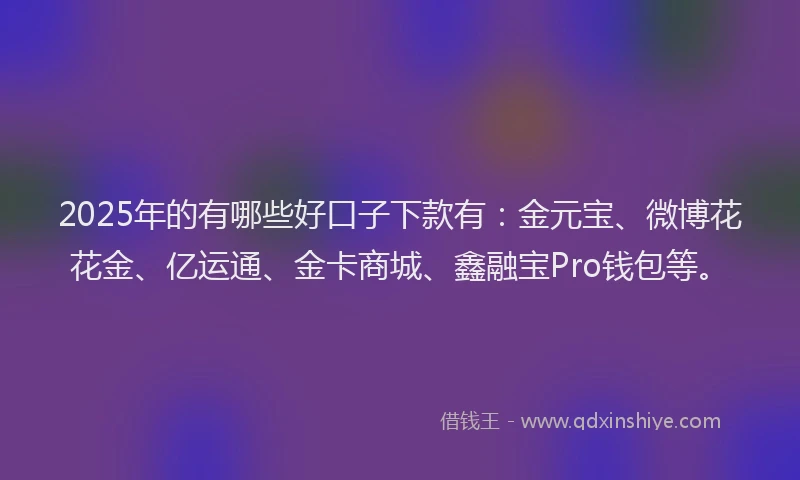 2025年的有哪些好口子下款有：金元宝、微博花花金、亿运通、金卡商城、鑫融宝Pro钱包等。