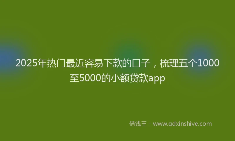2025年热门最近容易下款的口子，梳理五个1000至5000的小额贷款app
