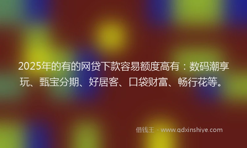 2025年的有的网贷下款容易额度高有：数码潮享玩、甄宝分期、好居客、口袋财富、畅行花等。