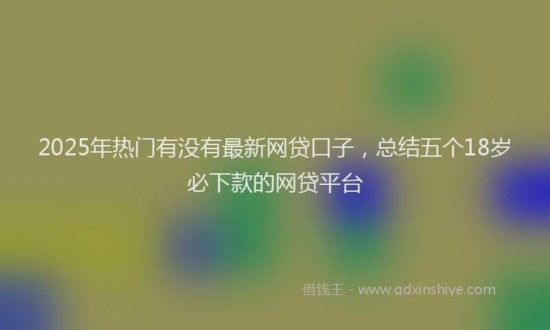 2025年热门有没有最新网贷口子,总结五个18岁必下款的网贷平台