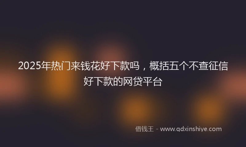2025年热门来钱花好下款吗，概括五个不查征信好下款的网贷平台