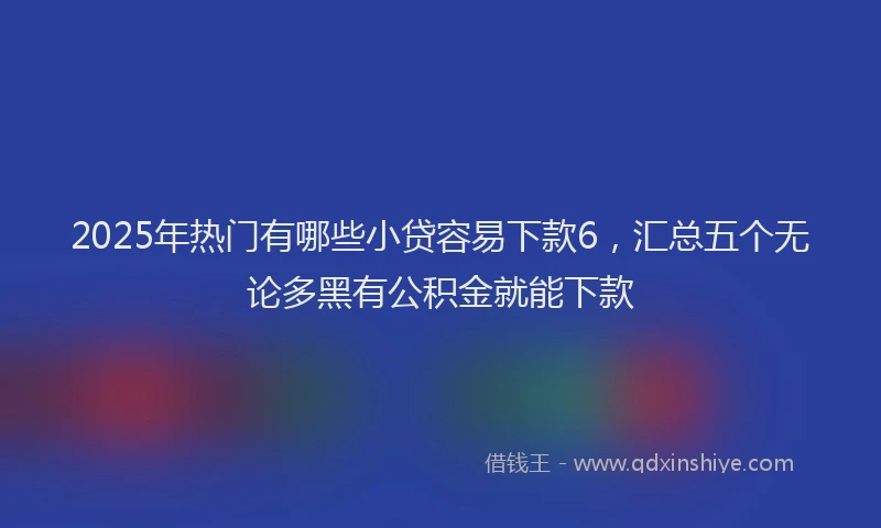 2025年热门有哪些小贷容易下款6，汇总五个无论多黑有公积金就能下款
