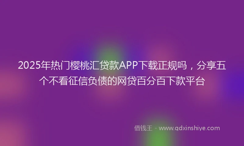 2025年热门樱桃汇贷款APP下载正规吗，分享五个不看征信负债的网贷百分百下款平台