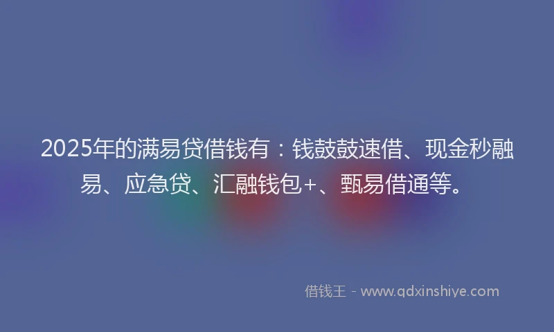 2025年的满易贷借钱有：钱鼓鼓速借、现金秒融易、应急贷、汇融钱包+、甄易借通等。