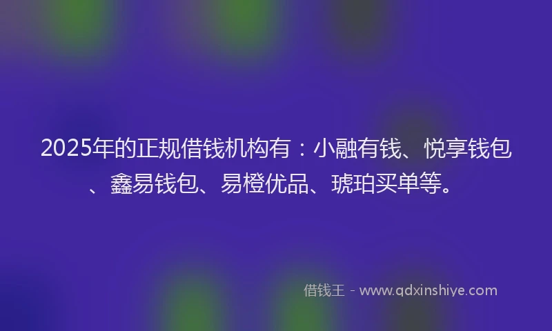 2025年的正规借钱机构有：小融有钱、悦享钱包、鑫易钱包、易橙优品、琥珀买单等。