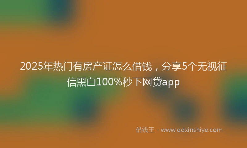2025年热门有房产证怎么借钱，分享5个无视征信黑白100%秒下网贷app