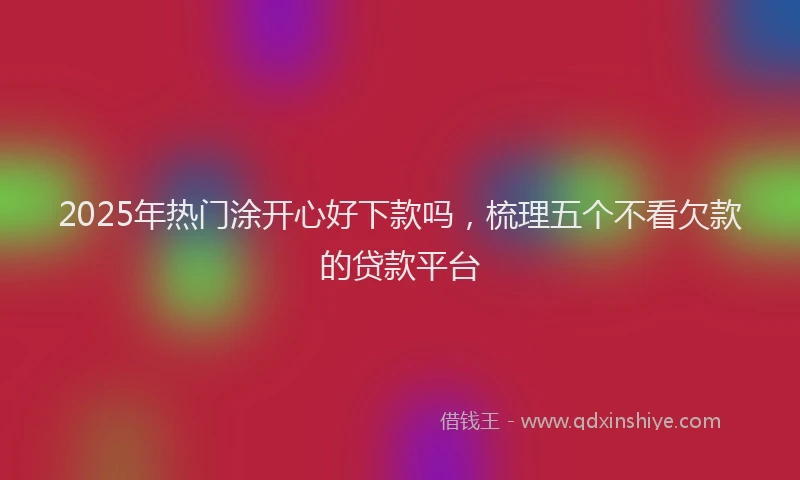 2025年热门涂开心好下款吗，梳理五个不看欠款的贷款平台