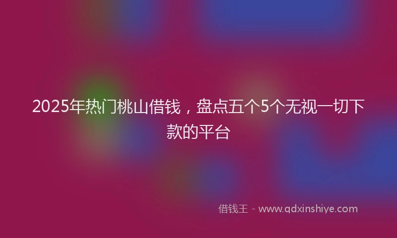 2025年热门桃山借钱，盘点五个5个无视一切下款的平台