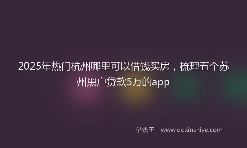 2025年热门杭州哪里可以借钱买房，梳理五个苏州黑户贷款5万的app