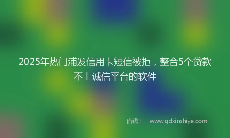 2025年热门浦发信用卡短信被拒，整合5个贷款不上诚信平台的软件