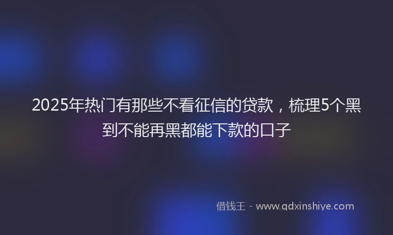 2025年热门有那些不看征信的贷款，梳理5个黑到不能再黑都能下款的口子